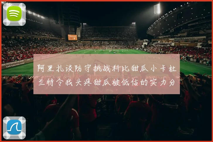 阿里扎谈防守挑战科比甜瓜小卡杜兰特令我头疼甜瓜被低估的实力分析