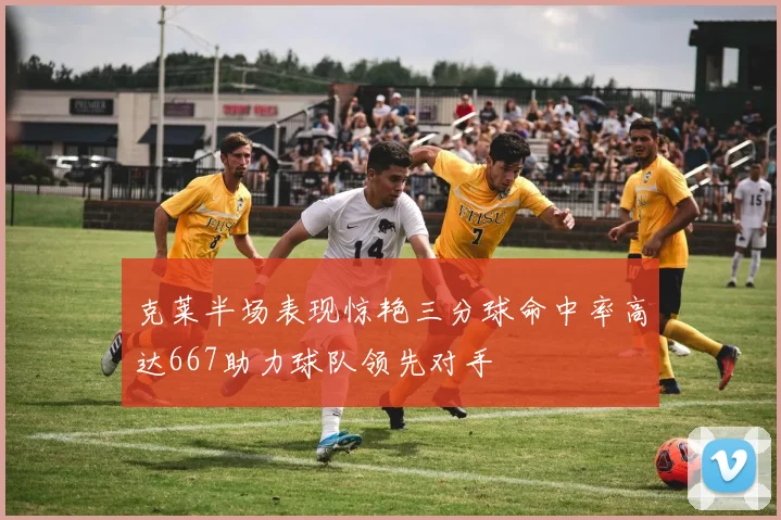 克莱半场表现惊艳三分球命中率高达667助力球队领先对手