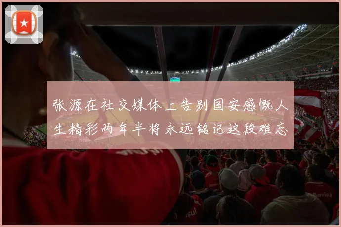 张源在社交媒体上告别国安感慨人生精彩两年半将永远铭记这段难忘故事