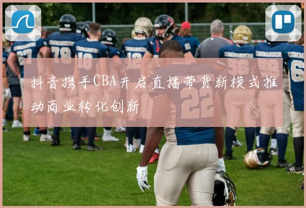 抖音携手CBA开启直播带货新模式推动商业转化创新