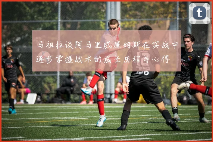 马祖拉谈阿马里威廉姆斯在实战中逐步掌握战术的成长历程与心得