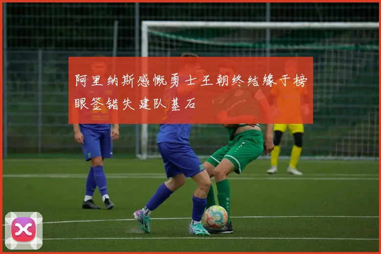 阿里纳斯感慨勇士王朝终结缘于榜眼签错失建队基石