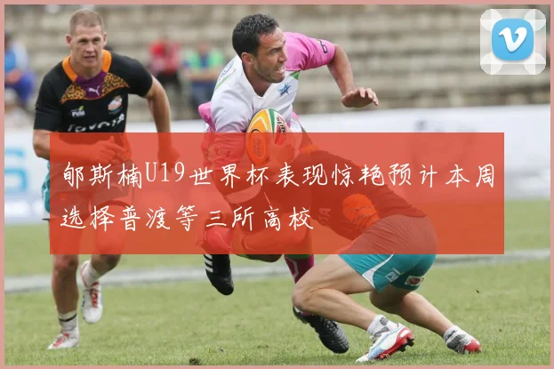 郇斯楠U19世界杯表现惊艳预计本周选择普渡等三所高校