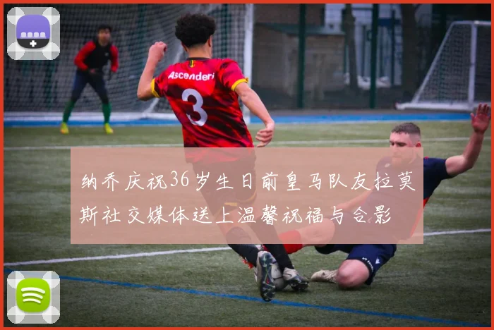 纳乔庆祝36岁生日前皇马队友拉莫斯社交媒体送上温馨祝福与合影