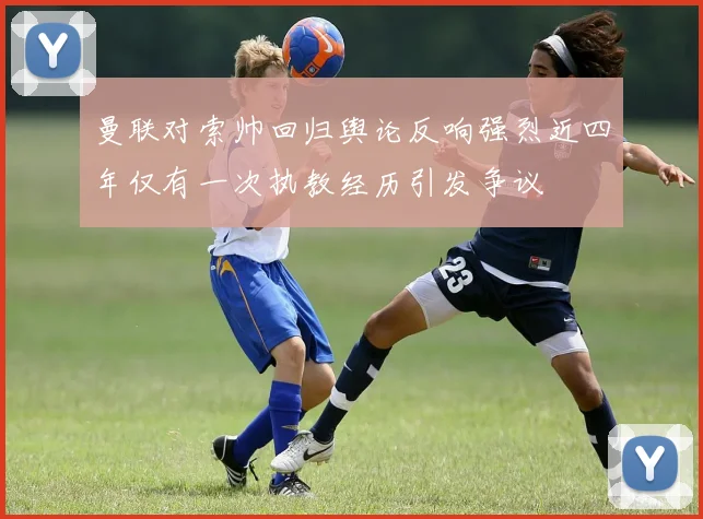 曼联对索帅回归舆论反响强烈近四年仅有一次执教经历引发争议