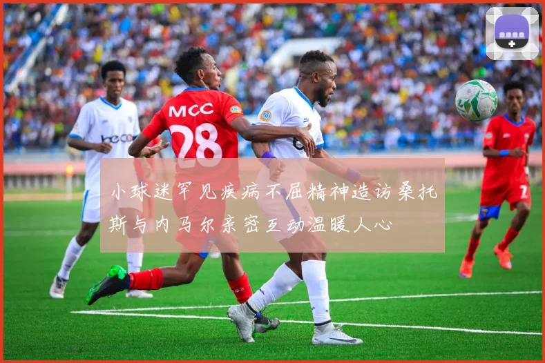小球迷罕见疾病不屈精神造访桑托斯与内马尔亲密互动温暖人心