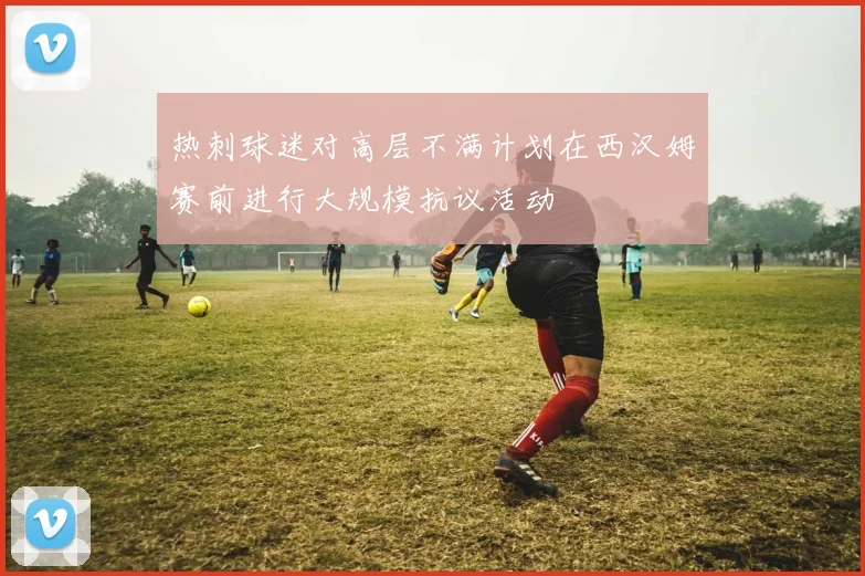 热刺球迷对高层不满计划在西汉姆赛前进行大规模抗议活动