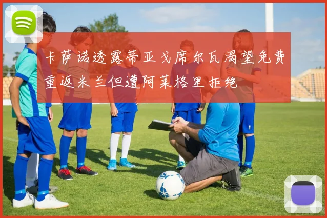 卡萨诺透露蒂亚戈席尔瓦渴望免费重返米兰但遭阿莱格里拒绝