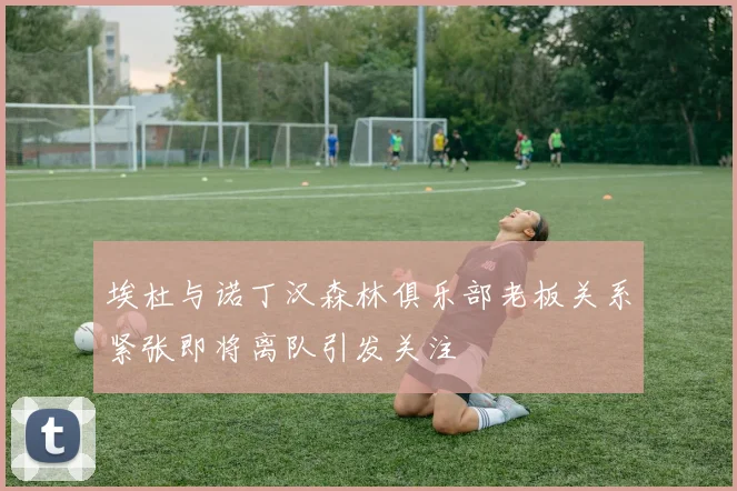 埃杜与诺丁汉森林俱乐部老板关系紧张即将离队引发关注