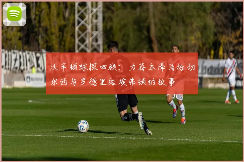 沃辛顿球探回顾：力荐本泽马给切尔西与罗德里给埃弗顿的故事