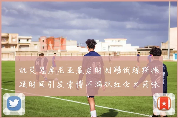 机灵鬼库尼亚最后时刻踢倒琼斯拖延时间引发索博不满双红会火药味十足