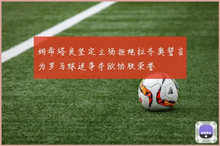 姆希塔良坚定立场拒绝拉齐奥誓言为罗马球迷争夺欧协联荣誉