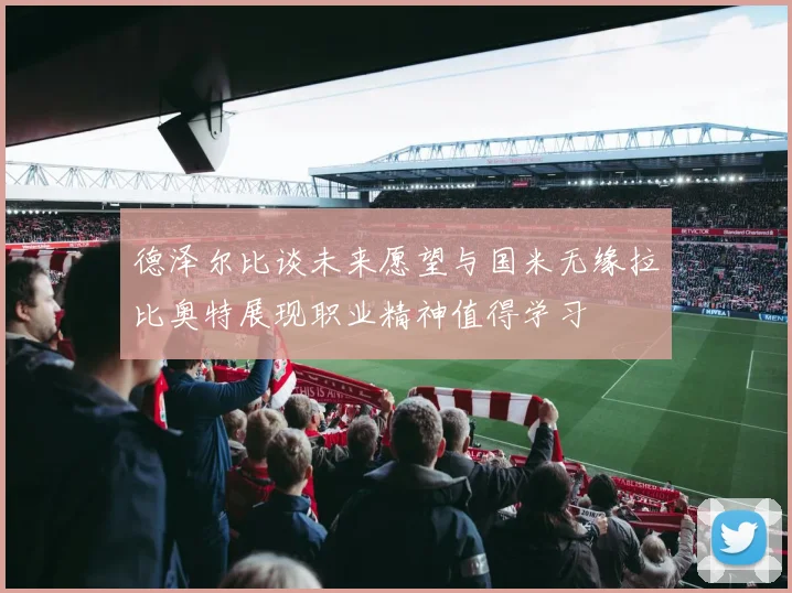 德泽尔比谈未来愿望与国米无缘拉比奥特展现职业精神值得学习