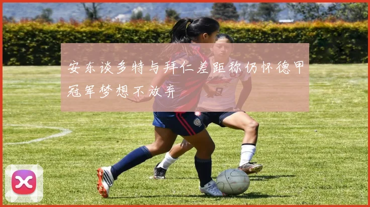 安东谈多特与拜仁差距称仍怀德甲冠军梦想不放弃