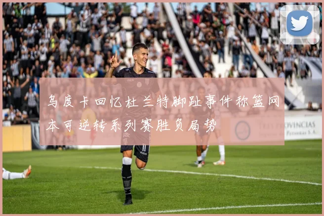 乌度卡回忆杜兰特脚趾事件称篮网本可逆转系列赛胜负局势