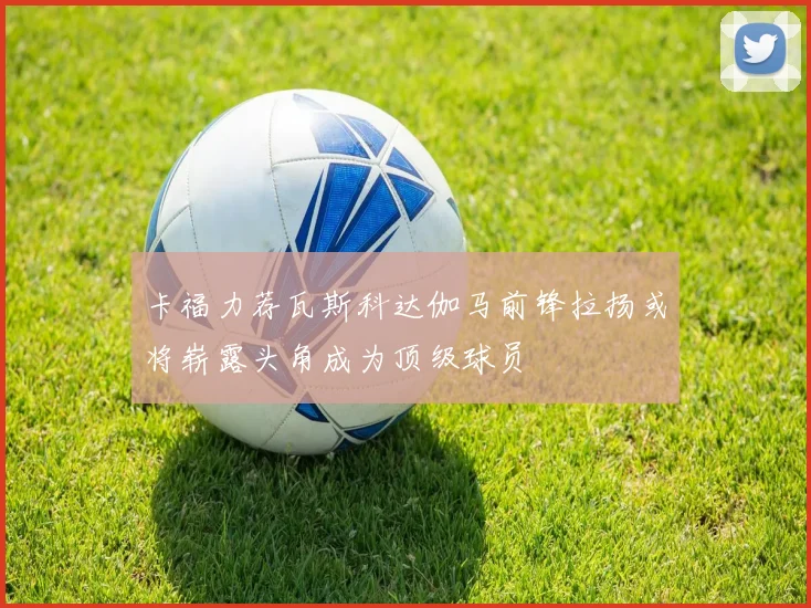 卡福力荐瓦斯科达伽马前锋拉扬或将崭露头角成为顶级球员