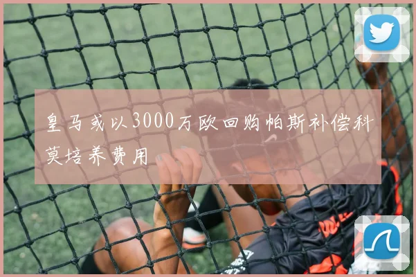 皇马或以3000万欧回购帕斯补偿科莫培养费用