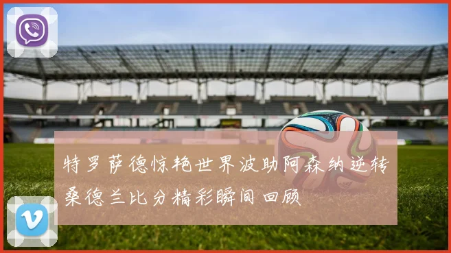 特罗萨德惊艳世界波助阿森纳逆转桑德兰比分精彩瞬间回顾