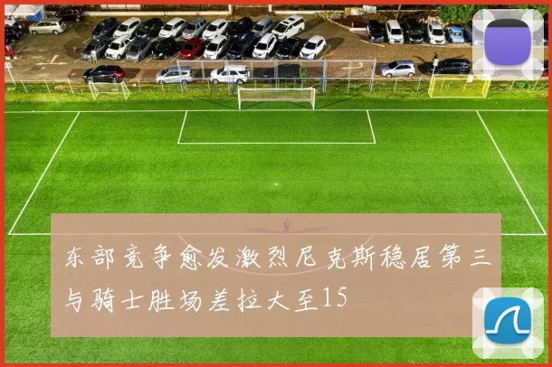 东部竞争愈发激烈尼克斯稳居第三与骑士胜场差拉大至15