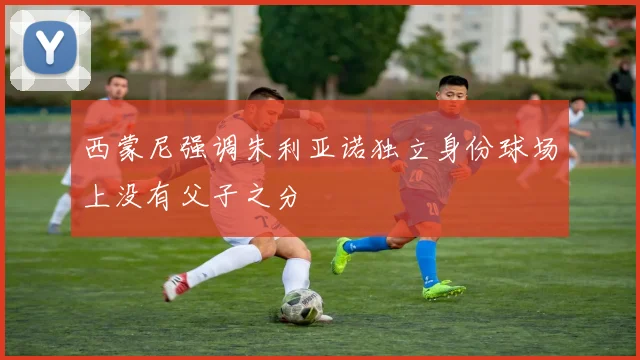 西蒙尼强调朱利亚诺独立身份球场上没有父子之分