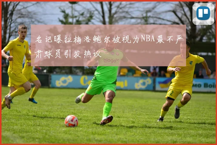 名记曝拉梅洛鲍尔被视为NBA最不严肃球员引发热议