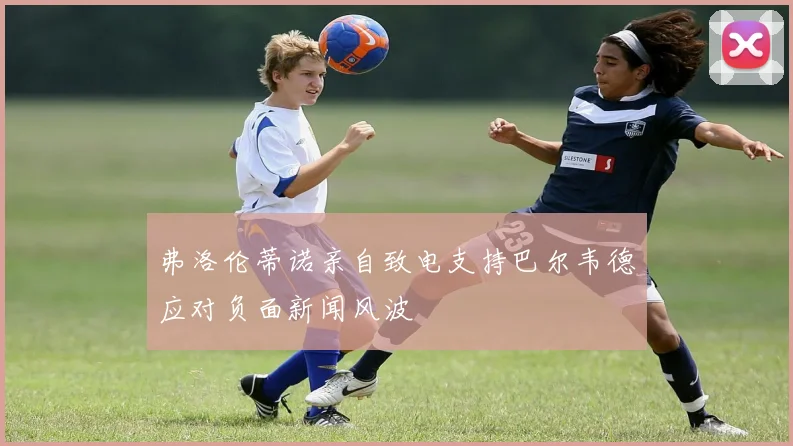 弗洛伦蒂诺亲自致电支持巴尔韦德应对负面新闻风波