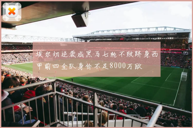 埃尔切逆袭成黑马七轮不败跻身西甲前四全队身价不足8000万欧
