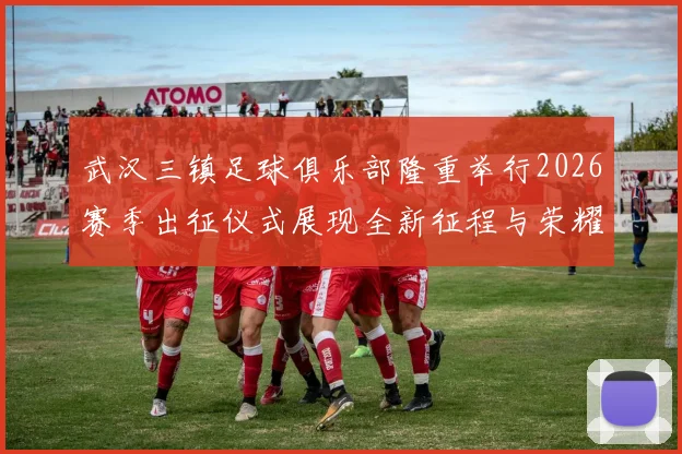 武汉三镇足球俱乐部隆重举行2026赛季出征仪式展现全新征程与荣耀追求