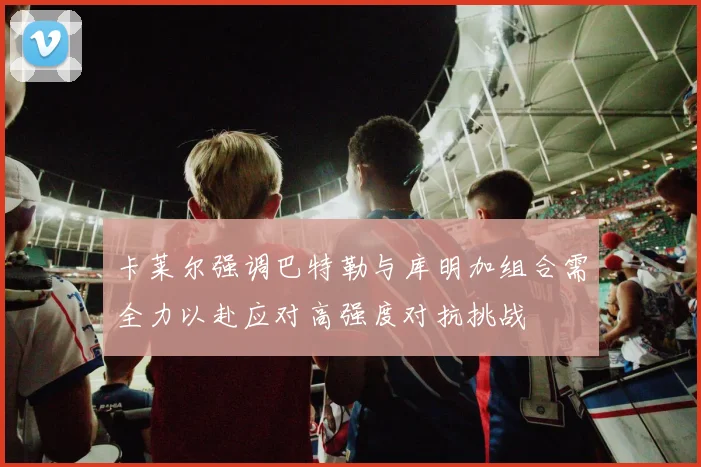 卡莱尔强调巴特勒与库明加组合需全力以赴应对高强度对抗挑战