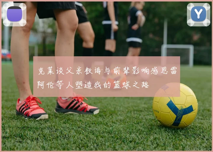 克莱谈父亲教诲与前辈影响感恩雷阿伦等人塑造我的篮球之路
