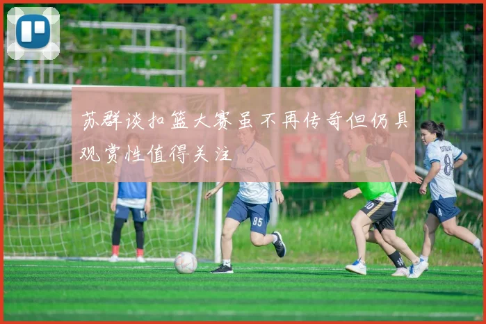 苏群谈扣篮大赛虽不再传奇但仍具观赏性值得关注