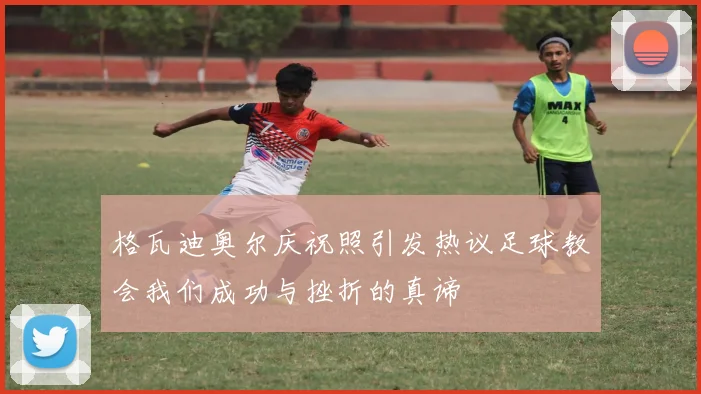 格瓦迪奥尔庆祝照引发热议足球教会我们成功与挫折的真谛