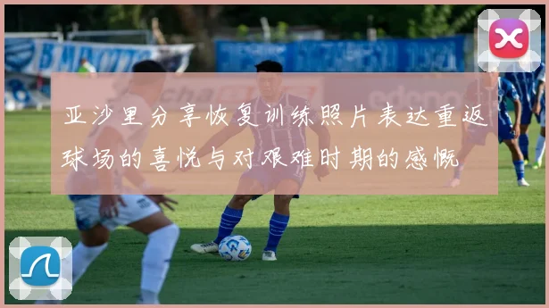 亚沙里分享恢复训练照片表达重返球场的喜悦与对艰难时期的感慨