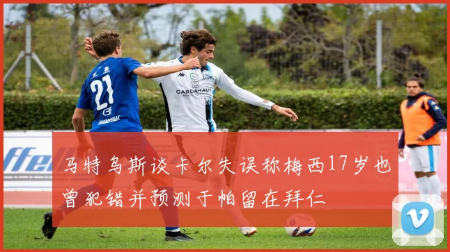 马特乌斯谈卡尔失误称梅西17岁也曾犯错并预测于帕留在拜仁