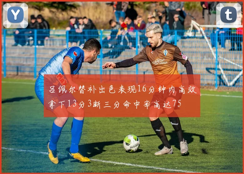 吕佩尔替补出色表现16分钟内高效拿下13分3断三分命中率高达75