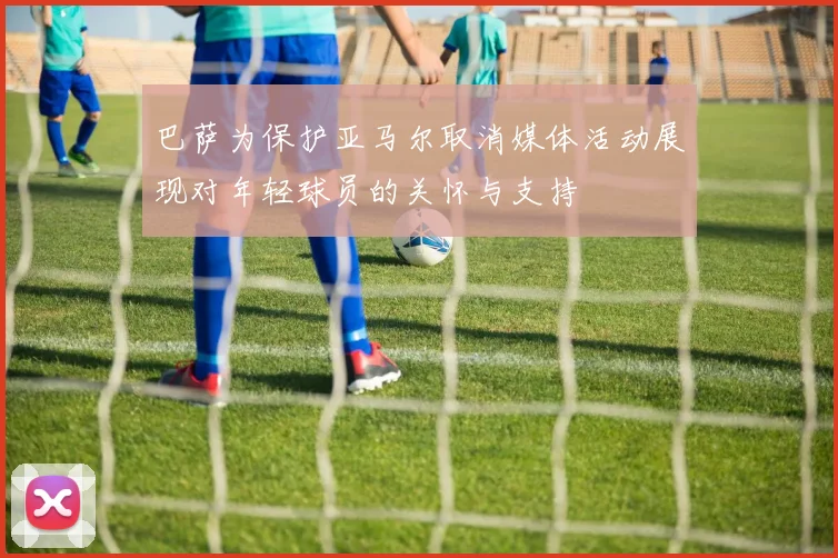 巴萨为保护亚马尔取消媒体活动展现对年轻球员的关怀与支持