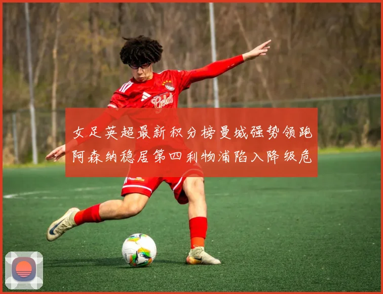 女足英超最新积分榜曼城强势领跑阿森纳稳居第四利物浦陷入降级危机